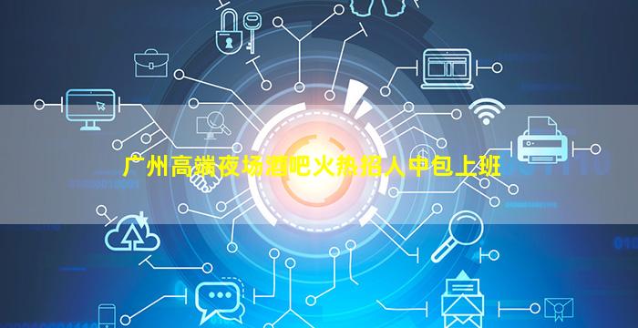 广州高端夜场酒吧火热招人中包上班